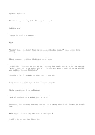 Ngumiti sya sakin.
"Bakit ka may tama ng bala Timothy?" tanong ko.
Umiling sya.
"Hindi mo sasabihin sakin?"
"No"
"Bakit? Dahil delikado? Kaya ka ba nakipaghiwalay sakin?" sunod-sunod kong
tanong.
Ilang segundo nya akong tinitigan ng seryoso.
"Sometimes I wish you're not as smart as you are right now Miracle," he sighed
"When I need you to be smart you act stupidly and when I need you to be stupid
you suddenly become Einstein."
"Should I feel flattered or insulted?" tanon ko.
Yung totoo. Ang gulo nya. O baka ako yung magulo.
Bigla syang ngumiti ng maliwanag.
"You're one heck of a weird girl Miracle."
Nag-pout lang ako nang sabihin nya yon. Wala akong maisip na i-kontra sa sinabi
nya.
"And maybe.. that's why I'm attracted to you."
Ch.93 - Valentines Day [Part One]
 