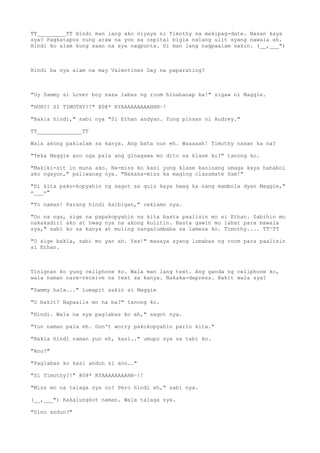 TT_________TT Hindi man lang ako niyaya ni Timothy na makipag-date. Nasan kaya
sya? Pagkatapos nung araw na yon sa ospital bigla nalang ulit syang nawala eh.
Hindi ko alam kung saan na sya nagpunta. Di man lang nagpaalam sakin. (__,___")
Hindi ba nya alam na may Valentines Day na paparating?
"Uy Sammy si Lover boy nasa labas ng room hinahanap ka!" sigaw ni Maggie.
"HUH?! SI TIMOTHY?!" @0@* KYAAAAAAAAAHHH~!
"Bakla hindi," sabi nya "Si Ethan andyan. Yung pinsan ni Audrey."
TT______________TT
Wala akong pakialam sa kanya. Ang bata nun eh. Waaaaah! Timothy nasan ka na?
"Teka Maggie ano nga pala ang ginagawa mo dito sa klase ko?" tanong ko.
"Makiki-sit in muna ako. Na-miss ko kasi yung klase kaninang umaga kaya hahabol
ako ngayon," paliwanag nya. "Nakaka-miss ka maging classmate Sam!"
"Di kita pako-kopyahin ng sagot sa quiz kaya hwag ka nang mambola dyan Maggie,"
=___="
"To naman! Parang hindi kaibigan," reklamo nya.
"Oo na nga, sige na papakopyahin na kita basta paalisin mo si Ethan. Sabihin mo
nakakadiri ako at hwag nya na akong kulitin. Basta gawin mo lahat para mawala
sya," sabi ko sa kanya at muling nangalumbaba sa lamesa ko. Timothy.... TT^TT
"O sige bakla, sabi mo yan ah. Yes!" masaya syang lumabas ng room para paalisin
si Ethan.
Tinignan ko yung cellphone ko. Wala man lang text. Ang ganda ng cellphone ko,
wala naman nare-receive na text sa kanya. Nakaka-depress. Bakit wala sya?
"Sammy hala..." lumapit sakin si Maggie
"O bakit? Napaalis mo na ba?" tanong ko.
"Hindi. Wala na sya paglabas ko eh," sagot nya.
"Yun naman pala eh. Don't worry pakokopyahin parin kita."
"Bakla hindi naman yun eh, kasi.." umupo sya sa tabi ko.
"Ano?"
"Paglabas ko kasi andun si ano.."
"Si Timothy?!" @0@* KYAAAAAAAAHH~!!
"Miss mo na talaga sya no? Pero hindi eh," sabi nya.
(__,___") Kakalungkot naman. Wala talaga sya.
"Sino andun?"
 