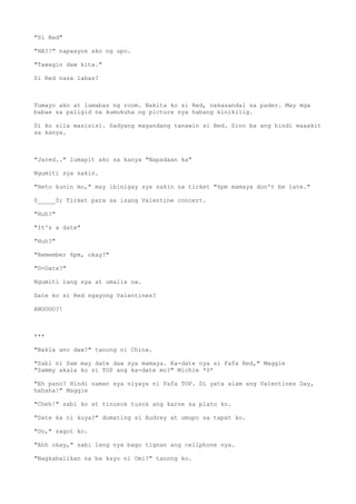 "Si Red"
"HA?!" napaayos ako ng upo.
"Tawagin daw kita."
Si Red nasa labas?
Tumayo ako at lumabas ng room. Nakita ko si Red, nakasandal sa pader. May mga
babae sa paligid na kumukuha ng picture nya habang kinikilig.
Di ko sila masisisi. Sadyang magandang tanawin si Red. Sino ba ang hindi maaakit
sa kanya.
"Jared.." lumapit ako sa kanya "Napadaan ka"
Ngumiti sya sakin.
"Heto kunin mo," may ibinigay sya sakin na ticket "6pm mamaya don't be late."
0_____0; Ticket para sa isang Valentine concert.
"Huh?"
"It's a date"
"Huh?"
"Remember 6pm, okay?"
"D-Date?"
Ngumiti lang sya at umalis na.
Date ko si Red ngayong Valentines?
ANOOOO?!
***
"Bakla ano daw?" tanong ni China.
"Sabi ni Sam may date daw sya mamaya. Ka-date nya si Fafa Red," Maggie
"Sammy akala ko si TOP ang ka-date mo?" Michie *0*
"Eh pano? Hindi naman sya niyaya ni Fafa TOP. Di yata alam ang Valentines Day,
hahaha!" Maggie
"Cheh!" sabi ko at tinusok tusok ang karne sa plato ko.
"Date ka ni kuya?" dumating si Audrey at umupo sa tapat ko.
"Oo," sagot ko.
"Ahh okay," sabi lang nya bago tignan ang cellphone nya.
"Nagkabalikan na ba kayo ni Omi?" tanong ko.
 
