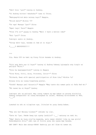 "Omi? Sino 'yun?" tanong ni Audrey.
"Si Audrey bitter! Hahahaha!" tawa ni China.
"Makipag-blind date nalang tayo!" Maggie.
"Blind date?" Michie *0*
"Oo nga! Masaya 'yun!" China
"Apat tayo! Tara!" Maggie
"Fine I'm in!" payag ni Audrey "Wait I have a better idea"
"Ano 'yun?" China
Tumingin sakin si Audrey.
"Group date tayo, kasama si Sam at si kuya."
0_____0 ANOOOOOOO?!!!
***
Six. Nasa CCP na kami ng Crazy Trios kasama si Audrey.
"Dito ang date nyo ni kuya?" tanong ni Audrey habang iginagala ang tingin sa
paligid "Nice."
"Sino ba mag-peperform?" tanong ni Maggie
"Sina Nina, Sitti, Aiza, Princess, Juris--" China
"Richard, Kean with special participation of Xian Lim," Michie *u*
Binasa nila sa isang higanteng poster.
"Ooohh! Masaya yan! Acoustic!" Maggie "May taste din naman pala si Fafa Red eh."
"Eh nasan ba si Kuya?" Audrey
Lumingon ako sa paligid. May isang tumpok ng mga babae na parang kinikilig
habang nakapalibot sa isang matangkad na lalaki. Mukhang na-stranded si Red.
=___="
Lumakad na ako at nilapitan sya. Itinulak ko yung ibang babae.
"Hey ano ba? Walang tulakan!" reklamo ng ilan.
"Date ko 'yan. Pwede hwag nyo syang landiin?" -___^ mataray na sabi ko.
"Hmp! Akala mo kung sino'ng maganda, wala naman dibdib! Lika na nga girls!
Kakaimbyerna dito," sabi nya at hinila yung iba nyang mga kasama.
ANO DAW?! Wala daw akong--ARGH! Badtrip yun ah! Alam ko naman eh.
 