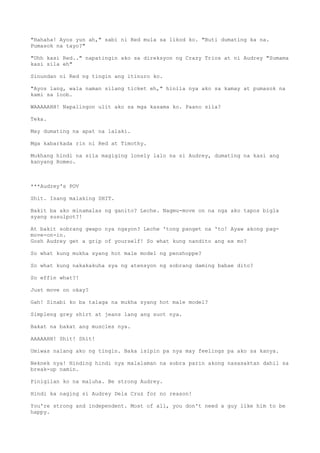 "Hahaha! Ayos yun ah," sabi ni Red mula sa likod ko. "Buti dumating ka na.
Pumasok na tayo?"
"Uhh kasi Red.." napatingin ako sa direksyon ng Crazy Trios at ni Audrey "Sumama
kasi sila eh"
Sinundan ni Red ng tingin ang itinuro ko.
"Ayos lang, wala naman silang ticket eh," hinila nya ako sa kamay at pumasok na
kami sa loob.
WAAAAAHH! Napalingon ulit ako sa mga kasama ko. Paano sila?
Teka.
May dumating na apat na lalaki.
Mga kabarkada rin ni Red at Timothy.
Mukhang hindi na sila magiging lonely lalo na si Audrey, dumating na kasi ang
kanyang Romeo.
***Audrey's POV
Shit. Isang malaking SHIT.
Bakit ba ako minamalas ng ganito? Leche. Nagmu-move on na nga ako tapos bigla
syang susulpot?!
At bakit sobrang gwapo nya ngayon? Leche 'tong panget na 'to! Ayaw akong pag-
move-on-in.
Gosh Audrey get a grip of yourself! So what kung nandito ang ex mo?
So what kung mukha syang hot male model ng penshoppe?
So what kung nakakakuha sya ng atensyon ng sobrang daming babae dito?
So effin what?!
Just move on okay?
Gah! Sinabi ko ba talaga na mukha syang hot male model?
Simpleng grey shirt at jeans lang ang suot nya.
Bakat na bakat ang muscles nya.
AAAAAHH! Shit! Shit!
Umiwas nalang ako ng tingin. Baka isipin pa nya may feelings pa ako sa kanya.
Neknek nya! Hinding hindi nya malalaman na sobra parin akong nasasaktan dahil sa
break-up namin.
Pinigilan ko na maluha. Be strong Audrey.
Hindi ka naging si Audrey Dela Cruz for no reason!
You're strong and independent. Most of all, you don't need a guy like him to be
happy.
 