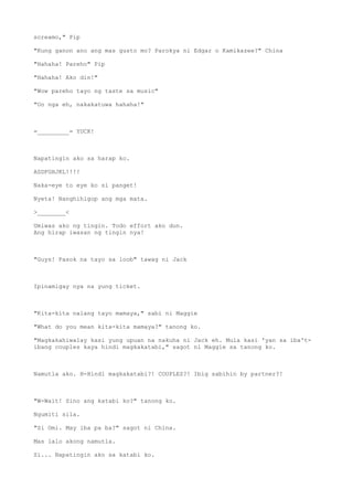 screamo," Pip
"Kung ganon ano ang mas gusto mo? Parokya ni Edgar o Kamikazee?" China
"Hahaha! Pareho" Pip
"Hahaha! Ako din!"
"Wow pareho tayo ng taste sa music"
"Oo nga eh, nakakatuwa hahaha!"
=_________= YUCK!
Napatingin ako sa harap ko.
ASDFGHJKL!!!!
Naka-eye to eye ko si panget!
Nyeta! Nanghihigop ang mga mata.
>________<
Umiwas ako ng tingin. Todo effort ako dun.
Ang hirap iwasan ng tingin nya!
"Guys! Pasok na tayo sa loob" tawag ni Jack
Ipinamigay nya na yung ticket.
"Kita-kita nalang tayo mamaya," sabi ni Maggie
"What do you mean kita-kita mamaya?" tanong ko.
"Magkakahiwalay kasi yung upuan na nakuha ni Jack eh. Mula kasi 'yan sa iba't-
ibang couples kaya hindi magkakatabi," sagot ni Maggie sa tanong ko.
Namutla ako. H-Hindi magkakatabi?! COUPLES?! Ibig sabihin by partner?!
"W-Wait! Sino ang katabi ko?" tanong ko.
Ngumiti sila.
"Si Omi. May iba pa ba?" sagot ni China.
Mas lalo akong namutla.
Si... Napatingin ako sa katabi ko.
 