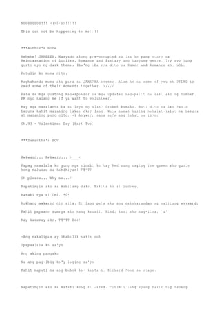 NOOOOOOOO!!! <(>0<)>!!!!!
This can not be happening to me!!!!
***Author's Note
Hehehe! SAREEEH. Masyado akong pre-occupied sa isa ko pang story na
Reincarnation of Lucifer. Romance and Fantasy ang kanyang genre. Try nyo kung
gusto nyo ng dark theme. Iba'ng iba sya dito sa Humor and Romance eh. LOL.
Putulin ko muna dito.
Maghahanda muna ako para sa JAMATHA scenes. Alam ko na some of you eh DYING to
read some of their moments together. >///<
Para sa mga gustong mag-sponsor sa mga updates nag-palit na kasi ako ng number.
PM nyo nalang me if ya want to volunteer.
May mga nasalanta ba sa inyo ng ulan? Grabeh bumaha. Buti dito sa San Pablo
Laguna kahit maraming lakes okay lang. Wala naman kasing pakalat-kalat na basura
at maraming puno dito. =) Anyway, sana safe ang lahat sa inyo.
Ch.93 - Valentines Day [Part Two]
***Samantha's POV
Awkward... Awkward... >___<
Kapag naaalala ko yung mga sinabi ko kay Red nung naging ice queen ako gusto
kong malusaw sa kahihiyan! TT^TT
Oh please... Why me...?
Napatingin ako sa kabilang dako. Nakita ko si Audrey.
Katabi nya si Omi. *0*
Mukhang awkward din sila. Di lang pala ako ang nakakaramdam ng salitang awkward.
Kahit papaano sumaya ako nang kaunti. Hindi kasi ako nag-iisa. *u*
May karamay ako. TT^TT Dee!
~Ang nakalipas ay ibabalik natin ooh
Ipapaalala ko sa'yo
Ang aking pangako
Na ang pag-ibig ko'y laging sa'yo
Kahit maputi na ang buhok ko~ kanta ni Richard Poon sa stage.
Napatingin ako sa katabi kong si Jared. Tahimik lang syang nakikinig habang
 