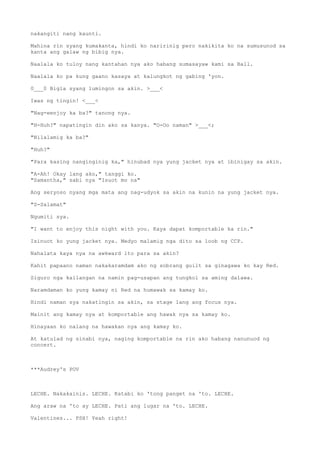 nakangiti nang kaunti.
Mahina rin syang kumakanta, hindi ko naririnig pero nakikita ko na sumusunod sa
kanta ang galaw ng bibig nya.
Naalala ko tuloy nang kantahan nya ako habang sumasayaw kami sa Ball.
Naalala ko pa kung gaano kasaya at kalungkot ng gabing 'yon.
0___0 Bigla syang lumingon sa akin. >___<
Iwas ng tingin! <___<
"Nag-eenjoy ka ba?" tanong nya.
"H-Huh?" napatingin din ako sa kanya. "O-Oo naman" >___<;
"Nilalamig ka ba?"
"Huh?"
"Para kasing nanginginig ka," hinubad nya yung jacket nya at ibinigay sa akin.
"A-Ah! Okay lang ako," tanggi ko.
"Samantha," sabi nya "Isuot mo na"
Ang seryoso nyang mga mata ang nag-udyok sa akin na kunin na yung jacket nya.
"S-Salamat"
Ngumiti sya.
"I want to enjoy this night with you. Kaya dapat komportable ka rin."
Isinuot ko yung jacket nya. Medyo malamig nga dito sa loob ng CCP.
Nahalata kaya nya na awkward ito para sa akin?
Kahit papaano naman nakakaramdam ako ng sobrang guilt sa ginagawa ko kay Red.
Siguro nga kailangan na namin pag-usapan ang tungkol sa aming dalawa.
Naramdaman ko yung kamay ni Red na humawak sa kamay ko.
Hindi naman sya nakatingin sa akin, sa stage lang ang focus nya.
Mainit ang kamay nya at komportable ang hawak nya sa kamay ko.
Hinayaan ko nalang na hawakan nya ang kamay ko.
At katulad ng sinabi nya, naging komportable na rin ako habang nanunuod ng
concert.
***Audrey's POV
LECHE. Nakakainis. LECHE. Katabi ko 'tong panget na 'to. LECHE.
Ang araw na 'to ay LECHE. Pati ang lugar na 'to. LECHE.
Valentines... PSH! Yeah right!
 