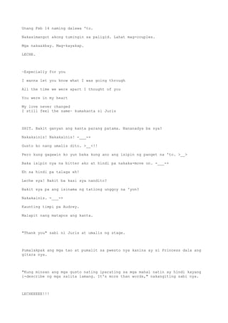 Unang Feb 14 naming dalawa 'to.
Nakasimangot akong tumingin sa paligid. Lahat mag-couples.
Mga nakaakbay. Mag-kayakap.
LECHE.
~Especially for you
I wanna let you know what I was going through
All the time we were apart I thought of you
You were in my heart
My love never changed
I still feel the same~ kumakanta si Juris
SHIT. Bakit ganyan ang kanta parang patama. Nananadya ba sya?
Nakakainis! Nakakainis! -___-+
Gusto ko nang umalis dito. >__<!!
Pero kung gagawin ko yun baka kung ano ang isipin ng panget na 'to. >__>
Baka isipin nya na bitter ako at hindi pa nakaka-move on. -___-+
Eh sa hindi pa talaga eh!
Leche sya! Bakit ba kasi sya nandito?
Bakit sya pa ang isinama ng tatlong unggoy na 'yon?
Nakakainis. -___-+
Kaunting timpi pa Audrey.
Malapit nang matapos ang kanta.
"Thank you" sabi ni Juris at umalis ng stage.
Pumalakpak ang mga tao at pumalit sa pwesto nya kanina ay si Princess dala ang
gitara nya.
"Kung minsan ang mga gusto nating iparating sa mga mahal natin ay hindi kayang
i-describe ng mga salita lamang. It's more than words," nakangiting sabi nya.
LECHEEEEE!!!
 
