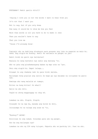 NYETAAAA!! Bakit ganito dito?!!
~Saying I love you is not the words I want to hear from you
It's not that I want you
Not to say, but if you only knew
How easy it would be to show me how you feel
More than words is all you have to do to make it real
Then you wouldn't have to say
That you love me
'Cause I'd already know~
Tumingin ako sa kabilang direksyon para punasan ang luha na pumatak sa mata ko.
Gahd. Ang stupid mo Audrey. Bakit ka naniwala sa panget na yan?
Bakit hindi mo parin sya kalimutan?
Naalala ko nang kantahin nya sakin ang kantang 'to.
Ako na yata ang pinakamasayang babae ng mga oras na 'yon.
Pero ang stupid ko. Dapat talaga...
Kinagat ko ang ibabang labi ko para hindi maluha.
Kailangan kong pigilan ang sarili ko bago pa nya malaman na iniiyakan ko parin
sya.
Huminga ako nang malalim at tumayo.
Bitter na kung bitter! So what?!
Aalis na ako dito.
Pagod na akong magpanggap na okay eh.
Lumabas na ako. Stupid. Stupid.
Sinasabi ko na nga ba, masama ang kutob ko dito.
Isinusumpa ko na talaga ang araw na 'to.
"Audrey!" LECHE!
Binilisan ko ang lakad. Sinundan pala ako ng panget.
Ano ba ang kailangan nya?
Lumabas na ako ng CCP nang tuluyan. Papunta ako sa parking lot. Uuwi na ako.
 