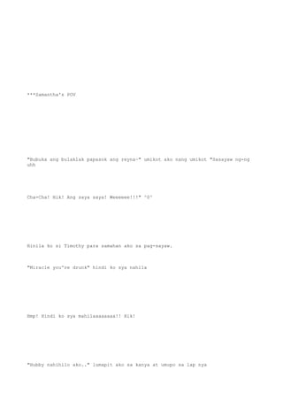***Samantha's POV
"Bubuka ang bulaklak papasok ang reyna~" umikot ako nang umikot "Sasayaw ng-ng
uhh
Cha-Cha! Hik! Ang saya saya! Weeeeee!!!" ^0^
Hinila ko si Timothy para samahan ako sa pag-sayaw.
"Miracle you're drunk" hindi ko sya nahila
Hmp! Hindi ko sya mahilaaaaaaaa!! Hik!
"Hubby nahihilo ako.." lumapit ako sa kanya at umupo sa lap nya
 