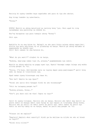 Narinig ko syang tumakbo kaya napatakbo ako para di nya ako abutan.
Ang hirap tumakbo ng naka-heels.
"Honey!"
NYETA! Muntik na akong matalisod sa narinig kong 'yon. Pero agad ko ring
naramdaman ang paninikip sa dibdib ko.
Ano'ng karapatan nya para tawagin akong 'Honey'?
Shit sya.
Nakikita ko na ang kotse ko. Malapit na ako pero bigla nalang akong napa-ikot.
Hinila nya pala ang braso ko at pinaharap sa kanya. Muntik pa akong matumba at
mapasubsob sa dibdib nya!
Shit! Buti nabawi ko ang balance ko.
"What do you want?!" singhal ko sa kanya.
"Audrey, mag-usap naman tayo oh, please," pagmamakaawa nya sakin.
Muntik na akong mahulog sa puppy eyes nya. Nyeta! Kasumpa sumpa talaga ang mukha
nitong panget na 'to.
"Sorry, I'm busy. And besides wala na tayong dapat pang pag-usapan!" galit kong
sabi sa kanya at tinalikuran sya.
Agad naman nyang hinarangan ang daan ko.
"Ano ba?! Umalis ka nga dyan!"
"Hindi ako aalis dito hanggat hindi mo ako kinakausap"
"Shit ka talagang panget ka!"
"Audrey please, Honey.."
"Don't you dare call me that! Tapos na tayo!"
Galit ko syang tinignan. Naiinis ako sa kanya. Naiinis ako dahil may maliit na
parte sakin na masaya dahil nasa harap ko sya ngayon at tinatawag akong honey.
Naiinis ako sa sarili ko dahil gusto ko parin sya. Dahil mahal ko parin sya
kahit na ano'ng taboy ko sa kanya, mahal ko parin ang panget na 'to.
"Please let me explain"
"Explain? Explain what exactly?! Hindi pa ba malinaw na niloko mo ako at break
na tayo?!"
"Hindi kita niloko!"
 