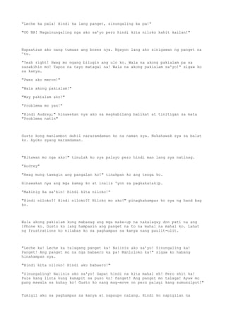 "Leche ka pala! Hindi ka lang panget, sinungaling ka pa!"
"OO NA! Nagsinungaling nga ako sa'yo pero hindi kita niloko kahit kailan!"
Napaatras ako nang tumaas ang boses nya. Ngayon lang ako sinigawan ng panget na
'to.
"Yeah right! Hwag mo ngang bilugin ang ulo ko. Wala na akong pakialam pa sa
sasabihin mo! Tapos na tayo matagal na! Wala na akong pakialam sa'yo!" sigaw ko
sa kanya.
"Pwes ako meron!"
"Wala akong pakialam!"
"May pakialam ako!"
"Problema mo yan!"
"Hindi Audrey," hinawakan nya ako sa magkabilang balikat at tinitigan sa mata
"Problema natin"
Gusto kong manlambot dahil nararamdaman ko na naman sya. Nakahawak sya sa balat
ko. Ayoko syang maramdaman.
"Bitawan mo nga ako!" tinulak ko sya palayo pero hindi man lang sya natinag.
"Audrey"
"Hwag mong tawagin ang pangalan ko!" tinakpan ko ang tenga ko.
Hinawakan nya ang mga kamay ko at inalis 'yon sa pagkakatakip.
"Makinig ka sa'kin! Hindi kita niloko!"
"Hindi niloko?! Hindi niloko?! Niloko mo ako!" pinaghahampas ko sya ng hand bag
ko.
Wala akong pakialam kung mabasag ang mga make-up na nakalagay don pati na ang
IPhone ko. Gusto ko lang hampasin ang panget na to na mahal na mahal ko. Lahat
ng frustrations ko nilabas ko sa paghampas sa kanya nang paulit-ulit.
"Leche ka! Leche ka talagang panget ka! Naiinis ako sa'yo! Sinungaling ka!
Panget! Ang panget mo na nga babaero ka pa! Manloloko ka!" sigaw ko habang
hinahampas sya.
"Hindi kita niloko! Hindi ako babaero!"
"Sinungaling! Naiinis ako sa'yo! Dapat hindi na kita mahal eh! Pero shit ka!
Para kang linta kung kumapit sa puso ko! Panget! Ang panget mo talaga! Ayaw mo
pang mawala sa buhay ko! Gusto ko nang mag-move on pero palagi kang sumusulpot!"
Tumigil ako sa paghampas sa kanya at napaupo nalang. Hindi ko napigilan na
 