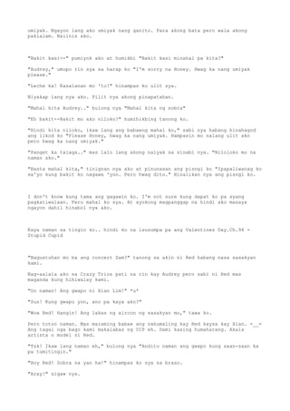 umiyak. Ngayon lang ako umiyak nang ganito. Para akong bata pero wala akong
pakialam. Naiinis ako.
"Bakit kasi--" pumiyok ako at humikbi "Bakit kasi minahal pa kita?"
"Audrey," umupo rin sya sa harap ko "I'm sorry na Honey. Hwag ka nang umiyak
please."
"Leche ka! Kasalanan mo 'to!" hinampas ko ulit sya.
Niyakap lang nya ako. Pilit nya akong pinapatahan.
"Mahal kita Audrey.." bulong nya "Mahal kita ng sobra"
"Eh bakit--Bakit mo ako niloko?" humihikbing tanong ko.
"Hindi kita niloko, ikaw lang ang babaeng mahal ko," sabi nya habang hinahagod
ang likod ko "Please Honey, hwag ka nang umiyak. Hampasin mo nalang ulit ako
pero hwag ka nang umiyak."
"Panget ka talaga.." mas lalo lang akong naiyak sa sinabi nya. "Niloloko mo na
naman ako."
"Basta mahal kita," tinignan nya ako at pinunasan ang pisngi ko "Ipapaliwanag ko
sa'yo kung bakit ko nagawa 'yon. Pero hwag dito." Hinalikan nya ang pisngi ko.
I don't know kung tama ang gagawin ko. I'm not sure kung dapat ko pa syang
pagkatiwalaan. Pero mahal ko sya. At ayokong magpanggap na hindi ako masaya
ngayon dahil hinabol nya ako.
Kaya naman sa tingin ko.. hindi ko na isusumpa pa ang Valentines Day.Ch.94 -
Stupid Cupid
"Nagustuhan mo ba ang concert Sam?" tanong sa akin ni Red habang nasa sasakyan
kami.
Nag-aalala ako sa Crazy Trios pati na rin kay Audrey pero sabi ni Red mas
maganda kung hihiwalay kami.
"Oo naman! Ang gwapo ni Xian Lim!" *u*
"Sus! Kung gwapo yon, ano pa kaya ako?"
"Wow Red! Hangin! Ang lakas ng aircon ng sasakyan mo," tawa ko.
Pero totoo naman. Mas maraming babae ang nahumaling kay Red kaysa kay Xian. =__=
Ang tagal nga bago kami makalabas ng CCP eh. Dami kasing humaharang. Akala
artista o model si Red.
"Tsk! Ikaw lang naman eh," bulong nya "Andito naman ang gwapo kung saan-saan ka
pa tumitingin."
"Hoy Red! Sobra na yan ha!" hinampas ko sya sa braso.
"Aray!" sigaw nya.
 