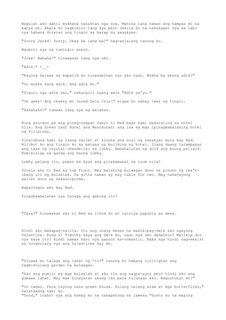 Nagulat ako dahil mukhang nasaktan nga sya. Mahina lang naman ang hampas ko sa
kanya ah. Akala ko nagbibiro lang sya pero nakita ko na nakakagat sya sa labi
nya habang diretso ang tingin sa harap ng sasakyan.
"Sorry Jared! Sorry. Okay ka lang ba?" nag-aalalang tanong ko.
Ngumiti sya na tumingin sakin.
"Joke! Hahaha!" tinawanan lang nya ako.
"Adik." +__+
"Kayong dalawa ng kapatid ko sinasabihan nyo ako nyan. Mukha ba akong adik?"
"Oo mukha kang adik. Ang adik mo."
"Siguro nga adik ako," nakangiti nyang amin "Adik sa'yo."
"Oh geez! Ang cheesy mo Jared Dela Cruz!" sigaw ko sabay iwas ng tingin.
"Hahahaha!" tumawa lang sya ng malakas.
Kung anu-ano pa ang pinag-usapan namin ni Red bago kami makarating sa hotel
nila. Ang Green Leaf Hotel and Restaurant ang isa sa mga ipinagmamalaking hotel
ng Pilipinas.
Sinalubong kami ng isang vallet at kinuha ang susi ng sasakyan mula kay Red.
Nilibot ko ang tingin ko sa mataas na building ng hotel. Ilang daang talampakan
ang taas ng crystal chandelier sa lobby. Nababalutan ng gold ang buong paligid.
Kumikislap sa ganda ang buong lobby.
Lobby palang ito, paano na kaya ang pinakamahal na room nila?
Dinala ako ni Red sa top floor. May malaking bulwagan doon na pinuno ng iba't-
ibang uri ng bulaklak. Sa gitna naman ay may table for two. May nakatayong
waiter doon na nakauniporme.
Napalingon ako kay Red.
Pinagkaabalahan nya talaga ang gabing ito?
"Tara?" hinawakan ako ni Red sa likod ko at iginiya papunta sa mesa.
Hindi ako makapag-salita. Ito ang unang beses na makikipag-date ako ngayong
Valentine. Kung si Timothy kaya ang date ko, saan nya ako dadalhin? Maiisip din
nya kaya ito? Hindi naman kasi sya ganoon ka-romantic. Baka nga hindi nag-eexist
sa vocabulary nya ang Valentines Day eh.
"Ginawa mo talaga ang lahat ng 'to?" tanong ko habang tinitignan ang
nagmistulang garden na bulwagan.
"Ako ang pumili ng mga bulaklak at ako rin ang nagpa-ayos pero hindi ako ang
gumawa lahat. May mga binayaran akong tao para tulungan ako. Nagustuhan mo?"
"Oo naman. Para tayong nasa green house. Kulang nalang araw at mga butterflies,"
natatawang sabi ko.
"Good," inabot nya ang kamay ko na nakapatong sa lamesa "Gusto ko na maging
 