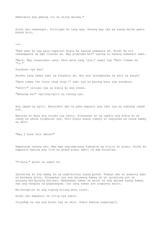 memorable ang gabing ito sa ating dalawa."
Hindi ako nakasagot. Tinitigan ko lang sya. Parang may iba pa syang balak gawin
bukod dito.
***
"Red saan ka nga pala napunta? Bigla ka kasing nawawala eh. Hindi ka rin
nakakapasok sa mga classes mo. May problema ba?" tanong ko habang kumakain kami.
"Wala. May inaasikaso lang. Pero wala lang 'yon," sagot nya "Heto tikman mo
'to."
Susubuan nya ako?
Pareho lang naman kami ng kinakain eh. Ano ang ipinagkaiba ng akin sa kanya?
"Here comes the train chug chug~!" sabi nya na parang bata ang susubuan.
"Adik--" isinubo nya sa bibig ko ang steak.
"Masarap ba?" ngiting-ngiti na tanong nya.
Ang lapad ng ngiti. Natatakot ako na paka mapunit ang labi nya sa sobrang lapad
non.
Nginuya ko muna ang sinubo nya sakin. Pinunasan ko ng napkin ang bibig ko at
ready na akong singhalan sya. Pero bigla syang tumayo at naglahad ng isang kamay
sa akin.
"May I have this dance?"
Napakurap nalang ako. May mga nag-umpisang tumugtog ng violin at piano. Hindi ko
napansin kanina ang itim na grand piano dahil sa mga bulaklak.
"S-Sure," gulat na sagot ko.
Ipinatong ko ang kamay ko sa naghihintay nyang palad. Tumayo ako at pumunta kami
sa bandang gitna. Hinawakan nya ang dalawang kamay ko at ipinatong yon sa
kanyang matipunong balikat. Nakahawak naman sa waist ko ang dalawa nyang kamay.
Sya ang nanguna sa pagsasayaw. Isa lang naman yon simpleng waltz.
Na-recognize ko ang tugtog bilang moon river.
Hindi ako mapakali sa titig nya sakin.
Iniyakap na nya ang braso nya sa akin. Sobra kaming nagkalapit.
 