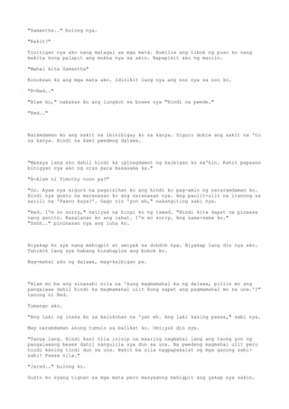 "Samantha.." bulong nya.
"Bakit?"
Tinitigan nya ako nang matagal sa mga mata. Bumilis ang tibok ng puso ko nang
makita kong palapit ang mukha nya sa akin. Napapikit ako ng mariin.
"Mahal kita Samantha"
Binuksan ko ang mga mata ako. Idinikit lang nya ang noo nya sa noo ko.
"R-Red.."
"Alam ko," nabakas ko ang lungkot sa boses nya "Hindi na pwede."
"Red.."
Naramdaman ko ang sakit na ibinibigay ko sa kanya. Siguro doble ang sakit na 'to
sa kanya. Hindi na kami pwedeng dalawa.
"Masaya lang ako dahil hindi ka ipinagdamot ng kaibigan ko sa'kin. Kahit papaano
binigyan nya ako ng oras para makasama ka."
"A-Alam ni Timothy noon pa?"
"Oo. Ayaw nya siguro na pagsisihan ko ang hindi ko pag-amin ng nararamdaman ko.
Hindi nya gusto na maranasan ko ang naranasan nya. Ang paulit-ulit na itanong sa
sarili na 'Paano kaya?'. Gago rin 'yon eh," nakangiting sabi nya.
"Red. I'm so sorry," naiiyak na hingi ko ng tawad. "Hindi kita dapat na pinaasa
nang ganito. Kasalanan ko ang lahat. I'm so sorry. Ang sama-sama ko."
"Sshh.." pinunasan nya ang luha ko.
Niyakap ko sya nang mahigpit at umiyak sa dibdib nya. Niyakap lang din nya ako.
Tahimik lang sya habang hinahaplos ang buhok ko.
Nag-mahal ako ng dalawa, mag-kaibigan pa.
"Alam mo ba ang sinasabi nila na 'kung magmamahal ka ng dalawa, piliin mo ang
pangalawa dahil hindi ka magmamahal ulit kung sapat ang pagmamahal mo sa una.'?"
tanong ni Red.
Tumango ako.
"Ang laki ng inasa ko sa kalokohan na 'yan eh. Ang laki kasing paasa," sabi nya.
May naramdaman akong tumulo sa balikat ko. Umiiyak din sya.
"Tanga lang. Hindi kasi nila inisip na maaring nagmahal lang ang taong yon ng
pangalawang beses dahil nangulila sya dun sa una. Na pwedeng magmahal ulit pero
hindi kasing tindi dun sa una. Bakit ba sila nagpapakalat ng mga ganong sabi-
sabi? Paasa sila."
"Jared.." bulong ko.
Gusto ko syang tignan sa mga mata pero masyadong mahigpit ang yakap nya sakin.
 