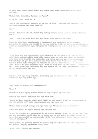 Na para bang gusto nyang itago ang mukha nya. Ayaw nyang makita ko syang
umiiyak.
"Mahal kita Samantha. Tandaan mo 'yan."
"Alam ko Jared. Alam ko.."
"Ang hirap tanggapin. Narinig mo na rin ba yung," huminga sya nang malalim "'If
you love someone set them free'.?"
"Oo."
"Pucha. Tinamaan ako eh. Haha! Ang laking sampal sakin lalo na nung kadugtong
nun."
"Red.." hindi ko alam kung ano ang dapat kong sabihin sa kanya.
Hindi ko alam kung makakasakit o makakabuti ang sasabihin ko kaya naman
pinigilan ko nalang ang sarili ko na mag-salita. Hindi ko gusto na makadagdag sa
sakit na nararamdaman nya. Hinayaan ko nalang sya na ilabas ang mga nararamdaman
nya.
"Sino kaya ang mga nag-imbento non? Na-apply na rin kaya nila 'yon sa sarili
nila? Kung makapagsalita kasi sila parang alam na nila ang lahat eh. Alam ba
nila kung gano kasakit ang pakawalan ang taong gustong-gusto ko na makasama
habangbuhay? If you love someone set them free? Hah! Kung wala lang si TOP...
hinding hindi kita hahayaan na mapunta sa iba eh. Kaso pakshit, kaibigan ko
'yun. Kilala ko pano magmahal 'yon. Alam ko kung gano ka nya kamahal. Kung gaano
nya.. kung gaano nya iningatan ang mga alaala mo. Sa tagal ng pagmamahal nya
sa'yo, talong-talo ako eh."
Huminga ulit sya nang malalim. Humiwalay sya at mabilis na tumalikod sa akin.
Pinunasan nya ang mukha nya.
"Ang lamig ng aircon no? Nakakasipon."
"Red.."
"Hahaha!" bigla syang tumawa kahit na ang lungkot ng tono nya.
Humarap sya sakin. Namumula ang mga mata nya.
"Pwede mo bang sabihin sakin kung bakit mo sya mahal? Hindi ba talaga pwede na
ako ang piliin mo?" tila nagmamakaawa ang mga mata nya.
"Mahal kita Jared," sumaya ang mga mata nya "Mahal ko rin si Timothy."
"Pero mas mahal mo sya?" tanong nya.Umiling ako.
"Hindi ko sinukat ang pagmamahal ko sa inyong dalawa. Hindi ko inalam kung sino
ang mas matimbang dahil alam ko na kahit ano pa ang gawin ko, mahal ko parin
kayo. Ang pagmamahal ay pagmamahal, hindi 'yon sinusukat. Hindi tama na sukatin
'yon at ikumpara."
"Kung ganon, sa paanong paraan mo pinili ang kaibigan ko? Sa tagal ng panahon?
Mas matagal tayong magkasama hindi ba?"
"Hindi rin," ngumit ako saglit.
 