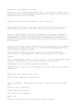 Lumapit ako at hinawakan sya sa mukha.
"Nag-umpisa tayo sa pagiging magkaibigan. Kami ni Timothy hindi nag-daan don. At
sa tingin ko hindi ko matatanggap na kaibigan lang si Timothy. Hindi ko kaya na
maging kaibigan ko lang sya Jared."
Tumawa sya at umiling. May mga pumatak na luha sa mata nya.
"Jared mahal kita. Mahal kita ng sobra alam mo 'yan," sabi ko at pinipilit na
maging matatag "Pero hindi talaga tayo. Hindi tayo ang para sa isa't-isa."
Tuluyan na syang umiyak at niyakap ako. Nanginginig ang balikat nya habang
umiiyak sa akin. Niyakap ko sya nang mahigpit. Gusto kong alisin ang sakit na
nararamdaman nya. Hindi ko alam kung paano. Sana makahanap sya ng babae na
mamahalin nya. Sana hindi nya isara ang puso nya dahil sisisihin ko ang sarili
ko kung sakali.
Isang oras ang lumipas. Kaming dalawa nalang ni Red ang naiwan sa loob. Nakaupo
kami sa sahig at nakasandal sa glass wall. Nakikita ko ang magagandang ilaw ng
mga buildings at sasakyan sa ibaba.
"Stupid cupid," bulong nya "Pinana ang puso ko, wala man lang pasintabi.
Pinaibig pa ako sa may kapareha na. Dapat sa kanya sisantihin eh. Palpak."
"Jared.."
"Okay na ako Samantha," ngumiti sya na sa tingin ko ay totoo "Masakit pero ganon
talaga. Di laging panalo sa sugal. Minsan kailangan talaga matalo."
"Makakahanap ka ulit ng babaeng mamahalin mo Jared."
"Hahaha! Hindi ko alam. Sana lang hinahanap din nya ako. Baka kasi ako lang ang
naghahanap."
Ngumiti ako. Kahit papaano okay na sya.
Tumayo sya at pinagpagan ang pantalon nya.
"Halika na Samantha. Ihahatid na kita sa inyo," inabot nya sa akin ang kamay
nya.
Kinuha ko 'yon at tumayo ako.
"Potek! May nakalimutan ako."
"Ano 'yon?" gulat na tanong ko.
Ngumiti sya.
Kinuha nya ang cellphone nya at parang may sinend na message.
 