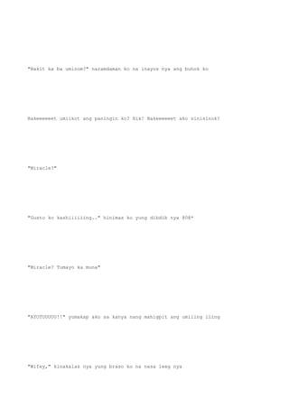 "Bakit ka ba uminom?" naramdaman ko na inayos nya ang buhok ko
Bakeeeeeet umiikot ang paningin ko? Hik! Bakeeeeeet ako sinisinok?
"Miracle?"
"Gusto ko kashiiiiiing.." hinimas ko yung dibdib nya @0@*
"Miracle? Tumayo ka muna"
"AYOTUUUUU!!" yumakap ako sa kanya nang mahigpit ang umiling iling
"Wifey," kinakalas nya yung braso ko na nasa leeg nya
 