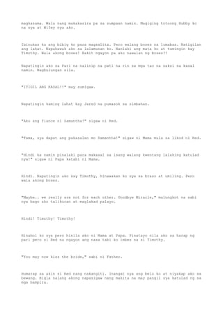 magkasama. Wala nang makakasira pa sa sumpaan namin. Magiging totoong Hubby ko
na sya at Wifey nya ako.
Ibinukas ko ang bibig ko para magsalita. Pero walang boses na lumabas. Natigilan
ang lahat. Napahawak ako sa lalamunan ko. Nanlaki ang mata ko at tumingin kay
Timothy. Wala akong boses! Bakit ngayon pa ako nawalan ng boses?!
Napatingin ako sa Pari na naiinip na pati na rin sa mga tao na saksi sa kasal
namin. Nagbulungan sila.
"ITIGIL ANG KASAL!!" may sumigaw.
Napatingin kaming lahat kay Jared na pumasok sa simbahan.
"Ako ang fiance ni Samantha!" sigaw ni Red.
"Tama, sya dapat ang pakasalan mo Samantha!" sigaw ni Mama mula sa likod ni Red.
"Hindi ka namin pinalaki para makasal sa isang walang kwentang lalaking katulad
nya!" sigaw ni Papa katabi ni Mama.
Hindi. Napatingin ako kay Timothy, hinawakan ko sya sa braso at umiling. Pero
wala akong boses.
"Maybe.. we really are not for each other. Goodbye Miracle," malungkot na sabi
nya bago ako talikuran at maglakad palayo.
Hindi! Timothy! Timothy!
Hinabol ko sya pero hinila ako ni Mama at Papa. Pinatayo nila ako sa harap ng
pari pero si Red na ngayon ang nasa tabi ko imbes na si Timothy.
"You may now kiss the bride," sabi ni Father.
Humarap sa akin si Red nang nakangiti. Inangat nya ang belo ko at niyakap ako sa
bewang. Bigla nalang akong napasigaw nang makita na may pangil sya katulad ng sa
mga bampira.
 