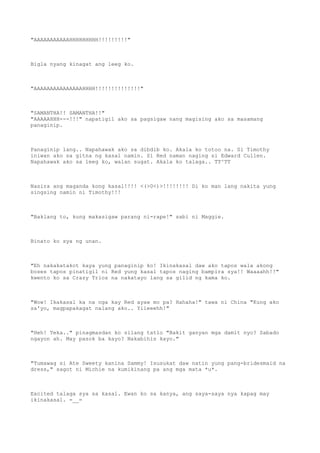 "AAAAAAAAAAAHHHHHHHHH!!!!!!!!!"
Bigla nyang kinagat ang leeg ko.
"AAAAAAAAAAAAAAAHHHH!!!!!!!!!!!!!!"
"SAMANTHA!! SAMANTHA!!"
"AAAAAHHH---!!!" napatigil ako sa pagsigaw nang magising ako sa masamang
panaginip.
Panaginip lang.. Napahawak ako sa dibdib ko. Akala ko totoo na. Si Timothy
iniwan ako sa gitna ng kasal namin. Si Red naman naging si Edward Cullen.
Napahawak ako sa leeg ko, walan sugat. Akala ko talaga.. TT^TT
Nasira ang maganda kong kasal!!!! <(>0<)>!!!!!!!! Di ko man lang nakita yung
singsing namin ni Timothy!!!
"Baklang to, kung makasigaw parang ni-rape!" sabi ni Maggie.
Binato ko sya ng unan.
"Eh nakakatakot kaya yung panaginip ko! Ikinakasal daw ako tapos wala akong
boses tapos pinatigil ni Red yung kasal tapos naging bampira sya!! Waaaahh!!"
kwento ko sa Crazy Trios na nakatayo lang sa gilid ng kama ko.
"Wow! Ikakasal ka na nga kay Red ayaw mo pa? Hahaha!" tawa ni China "Kung ako
sa'yo, magpapakagat nalang ako.. Yiieeehh!"
"Heh! Teka.." pinagmasdan ko silang tatlo "Bakit ganyan mga damit nyo? Sabado
ngayon ah. May pasok ba kayo? Nakabihis kayo."
"Tumawag si Ate Sweety kanina Sammy! Isusukat daw natin yung pang-bridesmaid na
dress," sagot ni Michie na kumikinang pa ang mga mata *u*.
Excited talaga sya sa kasal. Ewan ko sa kanya, ang saya-saya nya kapag may
ikinakasal. =__=
 