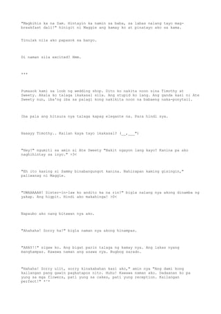 "Magbihis ka na Sam. Hintayin ka namin sa baba, sa labas nalang tayo mag-
breakfast dali!" hinigit ni Maggie ang kamay ko at pinatayo ako sa kama.
Tinulak nila ako papasok sa banyo.
Di naman sila excited? Hmm.
***
Pumasok kami sa loob ng wedding shop. Dito ko nakita noon sina Timothy at
Sweety. Akala ko talaga ikakasal sila. Ang stupid ko lang. Ang ganda kasi ni Ate
Sweety nun, iba'ng iba sa palagi kong nakikita noon na babaeng naka-ponytail.
Iba pala ang hitsura nya talaga kapag elegante na. Para hindi sya.
Haaayy Timothy.. Kailan kaya tayo ikakasal? (__,___")
"Hey!" ngumiti sa amin si Ate Sweety "Bakit ngayon lang kayo? Kanina pa ako
naghihintay sa inyo." >3<
"Eh ito kasing si Sammy binabangungot kanina. Nahirapan kaming gisingin,"
paliwanag ni Maggie.
"UWAAAAAH! Sister-in-law ko andito ka na rin!" bigla nalang nya akong dinamba ng
yakap. Ang higpit. Hindi ako makahinga! >0<
Napaubo ako nang bitawan nya ako.
"Ahahaha! Sorry ha!" bigla naman nya akong hinampas.
"ARAY!!" sigaw ko. Ang bigat parin talaga ng kamay nya. Ang lakas nyang
manghampas. Kawawa naman ang asawa nya. Bugbog sarado.
"Hahaha! Sorry ulit, sorry kinakabahan kasi ako," amin nya "Ang dami kong
kailangan pang gawin pagkatapos nito. Huhu! Kawawa naman ako. Dadaanan ko pa
yung sa mga flowers, pati yung sa cakes, pati yung reception. Kailangan
perfect!" *^*
 