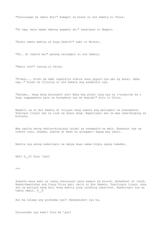 "Tutulungan ka namin Ate!" kumapit sa braso ni ate Sweety si China.
"Oo nga, wala naman kaming gagawin eh," sang-ayon ni Maggie.
"Gusto namin makita si kuya Cedrik!" sabi ni Michie.
"Oh.. Si Cedrik ba?" parang nalungkot si ate Sweety.
"Bakit ate?" tanong ni China.
"K-Kasi... Hindi pa kami nagkikita simula nang yayain nya ako ng kasal. Baka
nga.." hindi na itinuloy ni ate Sweety ang sasabihin nya.
"Halaaa.. hwag kang malungkot ate! Baka may plano lang sya na i-surprise ka o
kaya nagpapamiss para sa honeymoon nyo eh maalab!" biro ni China.
Ngumiti na si Ate Sweety at tuluyan nang nawala ang malungkot na atmosphere.
Tumingin tingin ako sa loob ng dress shop. Napatingin ako sa mga naka-display sa
bintana.
May nakita akong kahina-hinalang lalaki na nakamasid sa amin. Nakasuot sya ng
trench coat, shades, saklob at mask na ginagamit kapag may sakit.
Nakita nya akong nakatingin sa kanya kaya naman bigla syang tumakbo.
Ehh? 0__0? Sino 'yun?
***
Pumunta muna kami sa isang restaurant para kumain ng brunch. Breakfast at lunch.
Nagku-kwentuhan ang Crazy Trios pati narin si Ate Sweety. Tumitingin tingin lang
ako sa paligid nang muli kong makita yung lalaking naka-coat. Nakatingin sya sa
table namin. 0__0
Ano ba talaga ang problema nya?! Nakakatakot sya ha.
Sinusundan nya kami? Sino ba 'yun?
 