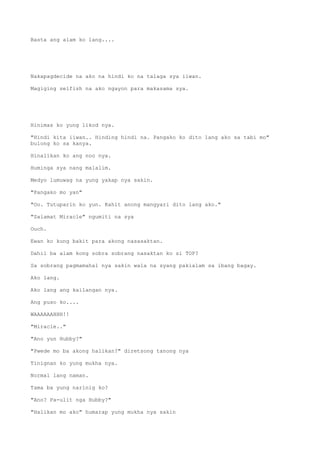 Basta ang alam ko lang....
Nakapagdecide na ako na hindi ko na talaga sya iiwan.
Magiging selfish na ako ngayon para makasama sya.
Hinimas ko yung likod nya.
"Hindi kita iiwan.. Hinding hindi na. Pangako ko dito lang ako sa tabi mo"
bulong ko sa kanya.
Hinalikan ko ang noo nya.
Huminga sya nang malalim.
Medyo lumuwag na yung yakap nya sakin.
"Pangako mo yan"
"Oo. Tutuparin ko yun. Kahit anong mangyari dito lang ako."
"Salamat Miracle" ngumiti na sya
Ouch.
Ewan ko kung bakit para akong nasasaktan.
Dahil ba alam kong sobra sobrang nasaktan ko si TOP?
Sa sobrang pagmamahal nya sakin wala na syang pakialam sa ibang bagay.
Ako lang.
Ako lang ang kailangan nya.
Ang puso ko....
WAAAAAAHHH!!
"Miracle.."
"Ano yun Hubby?"
"Pwede mo ba akong halikan?" diretsong tanong nya
Tinignan ko yung mukha nya.
Normal lang naman.
Tama ba yung narinig ko?
"Ano? Pa-ulit nga Hubby?"
"Halikan mo ako" humarap yung mukha nya sakin
 