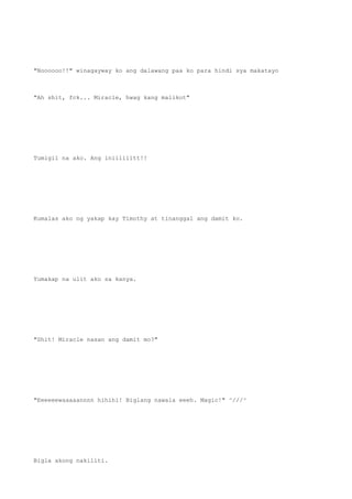 "Noooooo!!" winagayway ko ang dalawang paa ko para hindi sya makatayo
"Ah shit, fck... Miracle, hwag kang malikot"
Tumigil na ako. Ang iniiiiiitt!!
Kumalas ako ng yakap kay Timothy at tinanggal ang damit ko.
Yumakap na ulit ako sa kanya.
"Shit! Miracle nasan ang damit mo?"
"Eeeeeewaaaaannnn hihihi! Biglang nawala eeeh. Magic!" ^///^
Bigla akong nakiliti.
 