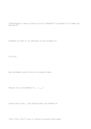 "Timothyyyyyy!! Hwag mo akong kilitiin! Hahahaha!!" ipinadyak ko na naman ang
mga paa ko
Hanggang sa hindi ko na namalayan pa ang ginagawa ko.
Friction.
May naramdaman akong friction sa bandang ibaba.
Nagulat ako sa naramdaman ko... *____*
Parang gusto kong... may gustong gawin ang katawan ko.
"Shit! Shit! Shit!" mura ni Timothy na parang nahihirapan
 