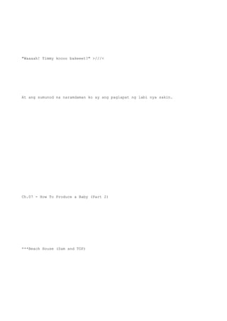 "Waaaah! Timmy koooo bakeeet?" >///<
At ang sumunod na naramdaman ko ay ang paglapat ng labi nya sakin.
Ch.07 - How To Produce a Baby (Part 2)
***Beach House (Sam and TOP)
 