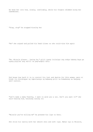He drew her into him, slowly, inevitably, while his fingers skimmed along her
cheekbones.
"Stop, stop" he stopped kissing her
"No" she argued and pulled his head closer so she could kiss him again
"No, Miracle please.. lasing ka," pilit nyang inilalayo ang nobya habang kaya pa
nyang pigilan ang sarili sa pag-angkin dito.
God knows how hard it is to control his lust and desire for this woman, pero ni
hindi ito binibigyan ng importansya ng babaeng pilit na bumabasag sa kanyang
self control.
"Let's make a baby Timothy, I want to give you a son. Don't you want it?" she
said teasing him, halatang lasing ito
"Miracle you're killing me" he pressed his lips to hers.
She stole his sanity with her smooth skin and soft lips. Mahal nya si Miracle,
 