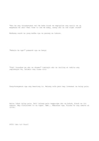 "Ano ba ang ikinakatakot mo? Na baka hindi mo mapigilan ang sarili mo at
magahasa mo ako? Feel free to use me baby, sanay ako sa one night stand"
Mukhang uusok na yung mukha nya na parang sa takure.
"Bahala ka nga!" pumasok sya sa banyo
"Tsk! Inunahan pa ako sa shower" tumingin ako sa ceiling at nakita ang
repleksyon ko, salamin ang itaas nito
Pang-honeymoon nga ang kwartong to. Walang sofa pero may loveseat na kulay pula.
Halos lahat kulay pula. Buti nalang pala nagpa-dye ako ng buhok, black na ito
ngayon. May flatscreen tv sa tapat. Hmm... Mabuksan nga. Kinuha ko ang remote at
in-on.
Pfft! Ano to? Porn?
 