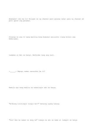 Ahahaha!! Ano ba to? Nilipat ko ng channel pero parang lahat yata ng channel eh
puro ganon ang palabas.
Pinatay ko ang tv nang marinig kong bumukas ang pinto ilang minuto ang
makalipas.
Lumabas si Ami sa banyo. Bathrobe lang ang suot.
=______= Ampupu naman nanunukso ba to?
Namula sya nang makita na nakatingin ako sa kanya.
"A-Anong tinitingin tingin mo?!" mataray nyang tanong
"Sus! Asa ka naman na sexy ka" tumayo na ako sa kama at lumapit sa kanya
 