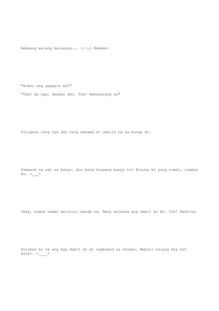 Babaeng walang balakang... (~~,) Kekeke~
"A-Ano ang gagawin mo?"
"Tabi ka nga, dadaan ako. Tsk! Nakaharang ka"
Tinignan lang nya ako nang masama at umalis na sa harap ko.
Pumasok na ako sa banyo. Ano bang klaseng banyo to? Kinuha ko yung towel, inamoy
ko. -___-
Okay, mukha naman malinis, pwede na. Amoy malansa ang damit ko eh. Tsk! Badtrip.
Hinubad ko na ang mga damit ko at nagbabad sa shower. Mabuti nalang may hot
water. =____=
 