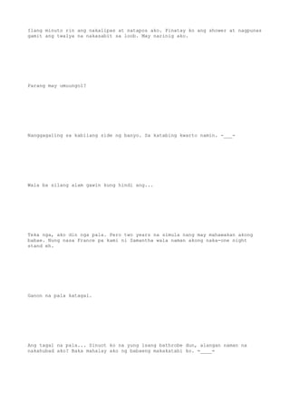Ilang minuto rin ang nakalipas at natapos ako. Pinatay ko ang shower at nagpunas
gamit ang twalya na nakasabit sa loob. May narinig ako.
Parang may umuungol?
Nanggagaling sa kabilang side ng banyo. Sa katabing kwarto namin. -___-
Wala ba silang alam gawin kung hindi ang...
Teka nga, ako din nga pala. Pero two years na simula nang may mahawakan akong
babae. Nung nasa France pa kami ni Samantha wala naman akong naka-one night
stand eh.
Ganon na pala katagal.
Ang tagal na pala... Sinuot ko na yung isang bathrobe dun, alangan naman na
nakahubad ako? Baka mahalay ako ng babaeng makakatabi ko. =____=
 