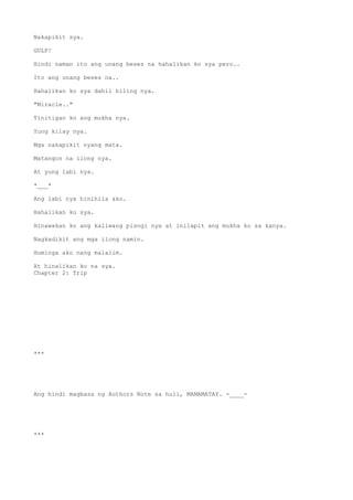 Nakapikit sya.
GULP!
Hindi naman ito ang unang beses na hahalikan ko sya pero..
Ito ang unang beses na..
Hahalikan ko sya dahil hiling nya.
"Miracle.."
Tinitigan ko ang mukha nya.
Yung kilay nya.
Mga nakapikit nyang mata.
Matangos na ilong nya.
At yung labi nya.
*___*
Ang labi nya hinihila ako.
Hahalikan ko sya.
Hinawakan ko ang kaliwang pisngi nya at inilapit ang mukha ko sa kanya.
Nagkadikit ang mga ilong namin.
Huminga ako nang malalim.
At hinalikan ko na sya.
Chapter 2: Trip
***
Ang hindi magbasa ng Authors Note sa huli, MAMAMATAY. -____-
***
 