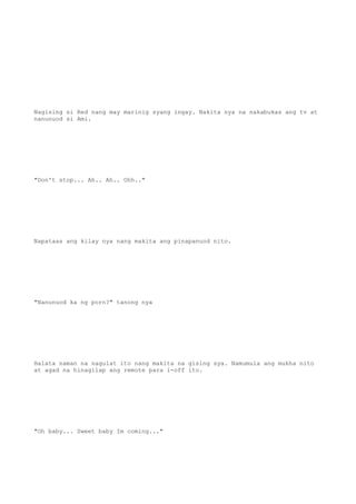 Nagising si Red nang may marinig syang ingay. Nakita nya na nakabukas ang tv at
nanunuod si Ami.
"Don't stop... Ah.. Ah.. Ohh.."
Napataas ang kilay nya nang makita ang pinapanuod nito.
"Nanunuod ka ng porn?" tanong nya
Halata naman na nagulat ito nang makita na gising sya. Namumula ang mukha nito
at agad na hinagilap ang remote para i-off ito.
"Oh baby... Sweet baby Im coming..."
 