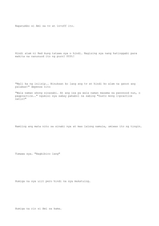 Napatakbo si Ami sa tv at in-off ito.
Hindi alam ni Red kung tatawa sya o hindi. Nagising sya nang hatinggabi para
makita na nanunuod ito ng porn? Pfft!
"Mali ka ng iniisip.. Binuksan ko lang ang tv at hindi ko alam na ganon ang
palabas!" depensa nito
"Wala naman akong sinasabi. At ang isa pa wala naman masama sa panonood nun, o
pagpractice.." ngumisi sya sabay pahabol na sabing "Gusto mong i-practice
natin?"
Namilog ang mata nito sa sinabi nya at mas lalong namula, umiwas ito ng tingin.
Tumawa sya. "Nagbibiro lang"
Humiga na sya ulit pero hindi na sya makatulog.
Humiga na rin si Ami sa kama.
 