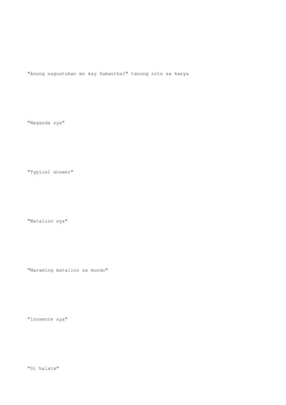 "Anong nagustuhan mo kay Samantha?" tanong nito sa kanya
"Maganda sya"
"Typical answer"
"Matalino sya"
"Maraming matalino sa mundo"
"Inosente sya"
"Di halata"
 