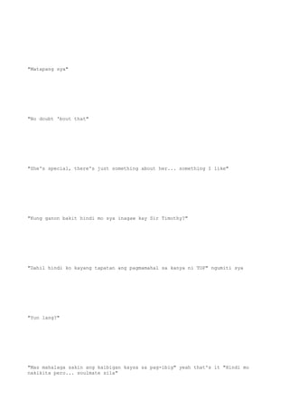 "Matapang sya"
"No doubt 'bout that"
"She's special, there's just something about her... something I like"
"Kung ganon bakit hindi mo sya inagaw kay Sir Timothy?"
"Dahil hindi ko kayang tapatan ang pagmamahal sa kanya ni TOP" ngumiti sya
"Yun lang?"
"Mas mahalaga sakin ang kaibigan kaysa sa pag-ibig" yeah that's it "Hindi mo
nakikita pero... soulmate sila"
 