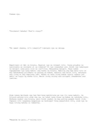 Tumawa sya.
"Soulmate? Hahaha! That's crazy!"
"No sweet cheeks, it's romantic" tumingin sya sa dalaga
Napatingin si Ami sa binata. Nagulat sya sa sinagot nito. Isang playboy na
naniniwala sa soulmate at sa romance? Di nya inaasahan yon. Hindi nya namalayan
na malapit lang pala sila sa isa't-isa. Masyadong malapit. Kaya naman
napagmasdan nya nang mabuti ang mukha ng binata. Mabilog ang mga mata nito at
may mahahabang pilikmata na parang sa babae, makinis ang balat nito, matangos
ang ilong at may mapulang labi. Mukha na sana itong babae ngunit nawala yon
dahil sa hugis ng mukha nito. Meron itong strong and arrogant cheekbones and
jawline.
Alam nyang delikado sya kay Red kung makikilala pa nya ito nang mabuti. Sa
hitsura palang nito alam nya na, na lahat nang klase ng babae ay nakukuha nito.
Mukhang anghel ang binata, pero hindi anghel na may puting pakpak kundi itim.
Papaano nito nagawang magparaya sa kaibigan? Kung gugustuhin nito, alam nya na
kaya nitong makuha si Samantha.
"Maganda ka pala..." bulong nito
 