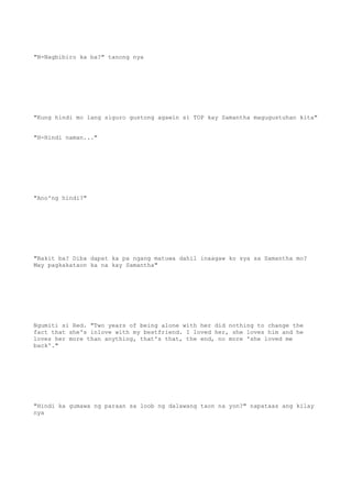 "N-Nagbibiro ka ba?" tanong nya
"Kung hindi mo lang siguro gustong agawin si TOP kay Samantha magugustuhan kita"
"H-Hindi naman..."
"Ano'ng hindi?"
"Bakit ba? Diba dapat ka pa ngang matuwa dahil inaagaw ko sya sa Samantha mo?
May pagkakataon ka na kay Samantha"
Ngumiti si Red. "Two years of being alone with her did nothing to change the
fact that she's inlove with my bestfriend. I loved her, she loves him and he
loves her more than anything, that's that, the end, no more 'she loved me
back'."
"Hindi ka gumawa ng paraan sa loob ng dalawang taon na yon?" napataas ang kilay
nya
 