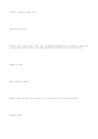 "Hindi" simpleng sagot nito
"Masochist ka ba?"
"Hindi, pero siguro nga, lahat kasi ng babeng nagugustuhan ko sadista. Yung isa
pisikal kung manakit yung isa naman emotionally" bumuntong hininga si Red
Tumawa si Ami.
"Ang tanga mo naman"
"Gwapo naman at ang isa pa ayaw ko rin naman matali sa isang relasyon"
"Halata nga"
 