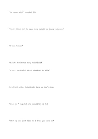 "Na gwapo ako?" ngumisi ito
"Yuck! Hindi no! Na ayaw mong matali sa isang relasyon"
"Hindi talaga"
"Bakit? Natatakot kang masaktan?"
"Hindi. Natatakot akong masaktan ko sila"
Natahimik sila. Nakatingin lang sa isa't-isa.
"Alam mo-" naputol ang sasabihin ni Red
"Shut up and just kiss me I know you want to"
 
