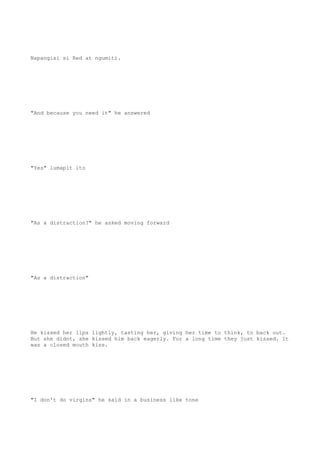 Napangisi si Red at ngumiti.
"And because you need it" he answered
"Yes" lumapit ito
"As a distraction?" he asked moving forward
"As a distraction"
He kissed her lips lightly, tasting her, giving her time to think, to back out.
But she didnt, she kissed him back eagerly. For a long time they just kissed. It
was a closed mouth kiss.
"I don't do virgins" he said in a business like tone
 