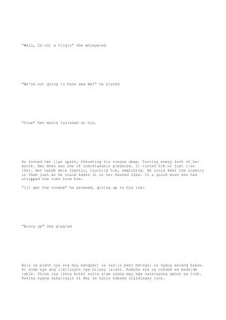 "Well, Im not a virgin" she whispered
"We're not going to have sex Ami" he stated
"Fine" her mouth fastened on his.
He forced her lips apart, thrusting his tongue deep. Tasting every inch of her
mouth. Her moan was one of unmistakable pleasure. It turned him on just like
that. Her hands were frantic, touching him, searching. He could feel the urgency
in them just as he could taste it on her heated lips. In a quick move she had
stripped the robe from him.
"Ill get the condom" he groaned, giving up to his lust
"Hurry up" she giggled
Wala sa plano nya ang may mangyari sa kanila pero matagal na syang walang babae.
At alam nya ang limitasyon nya bilang lalaki. Kumuha sya ng condom sa bedside
table. Since isa iyong hotel suite alam nyang may mga nakatagong ganon sa loob.
Nakita nyang nakatingin si Ami sa kanya habang inilalagay iyon.
 
