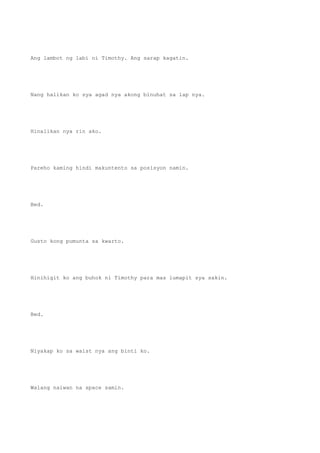 Ang lambot ng labi ni Timothy. Ang sarap kagatin.
Nang halikan ko sya agad nya akong binuhat sa lap nya.
Hinalikan nya rin ako.
Pareho kaming hindi makuntento sa posisyon namin.
Bed.
Gusto kong pumunta sa kwarto.
Hinihigit ko ang buhok ni Timothy para mas lumapit sya sakin.
Bed.
Niyakap ko sa waist nya ang binti ko.
Walang naiwan na space samin.
 