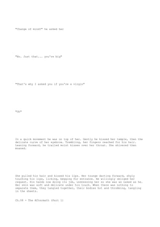 "Change of mind?" he asked her
"No. Just that... you're big"
"That's why I asked you if you're a virgin"
"Oh"
In a quick movement he was on top of her. Gently he kissed her temple, then the
delicate curve of her eyebrow. Trembling, her fingers reached for his hair.
Leaning forward, he trailed moist kisses over her throat. She shivered then
moaned.
She pulled his hair and kissed his lips. Her tounge darting forward, shyly
touching his lips, licking, begging for entrance. He willingly obliged her
request. His hands now doing its job, undressing her so she was as naked as he.
Her skin was soft and delicate under his touch. When there was nothing to
separate them, they tangled together, their bodies hot and throbbing, tangling
in the sheets.
Ch.08 - The Aftermath (Part 1)
 