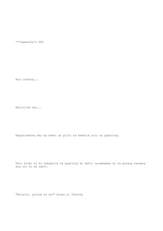 ***Samantha's POV
Ang liwanag...
Nasisilaw ako...
Nagtalukbong ako ng kumot at pilit na bumalik ulit sa pagtulog.
Pero hindi na ko nakabalik sa pagtulog ko dahil naramdaman ko na parang sasabog
ang ulo ko sa sakit.
"Miracle, gising ka na?" boses ni Timothy
 