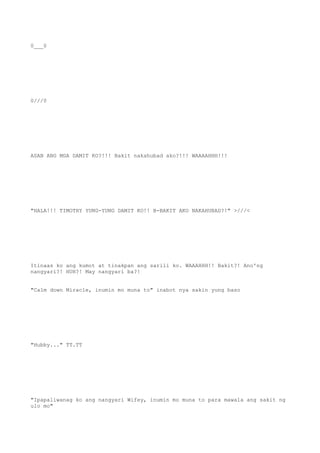 0___0
0///0
ASAN ANG MGA DAMIT KO?!!! Bakit nakahubad ako?!!! WAAAAHHH!!!
"HALA!!! TIMOTHY YUNG-YUNG DAMIT KO!! B-BAKIT AKO NAKAHUBAD?!" >///<
Itinaas ko ang kumot at tinakpan ang sarili ko. WAAAHHH!! Bakit?! Ano'ng
nangyari?! HUH?! May nangyari ba?!
"Calm down Miracle, inumin mo muna to" inabot nya sakin yung baso
"Hubby..." TT.TT
"Ipapaliwanag ko ang nangyari Wifey, inumin mo muna to para mawala ang sakit ng
ulo mo"
 