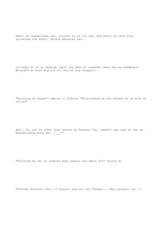 Kahit na naguguluhan ako, sinunod ko na rin sya. Ang pakla ng lasa nung
ipinainom nya sakin. Parang masusuka ako.
Inilagay ko na sa bedside table ang baso at sumandal muna ako sa headboard.
Minasahe ko muna ang ulo ko. Ano ba ang nangyari?
"Nalasing ka kagabi" umpisa ni Timothy "Natatandaan mo ba? Kumuha ka ng wine sa
cellar"
Ahh.. Oo, yun ay after kong uminom ng Tanduay Ice, sumakit nga tyan ko dun eh.
Nakadalawang bote ako. =___="
"Nalasing ba ako at nagsuka kaya nawala ang damit ko?" tanong ko
"H-Hindi Miracle, Uhh..." kumunot ang noo nya "Kagabi... May nangyari na..."
 