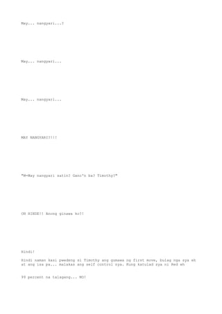 May... nangyari...?
May... nangyari...
May... nangyari...
MAY NANGYARI?!!!
"M-May nangyari satin? Gano'n ba? Timothy?"
OH HINDE!! Anong ginawa ko?!
Hindi!
Hindi naman kasi pwedeng si Timothy ang gumawa ng first move, bulag nga sya eh
at ang isa pa... malakas ang self control nya. Kung katulad sya ni Red eh
99 percent na talagang... NO!
 